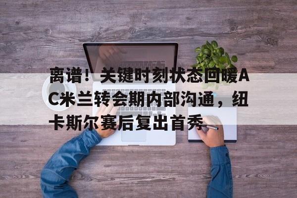 离谱！关键时刻状态回暖AC米兰转会期内部沟通，纽卡斯尔赛后复出首秀